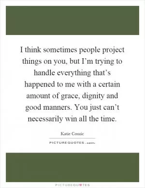 I think sometimes people project things on you, but I’m trying to handle everything that’s happened to me with a certain amount of grace, dignity and good manners. You just can’t necessarily win all the time Picture Quote #1
