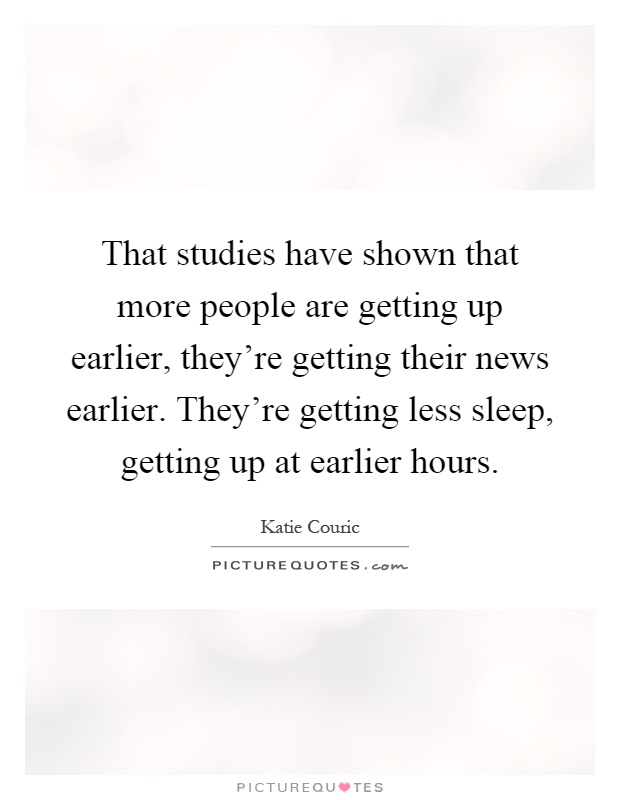 That studies have shown that more people are getting up earlier, they're getting their news earlier. They're getting less sleep, getting up at earlier hours Picture Quote #1