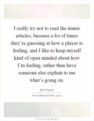 I really try not to read the tennis articles, because a lot of times they’re guessing at how a player is feeling, and I like to keep myself kind of open minded about how I’m feeling, rather than have someone else explain to me what’s going on Picture Quote #1