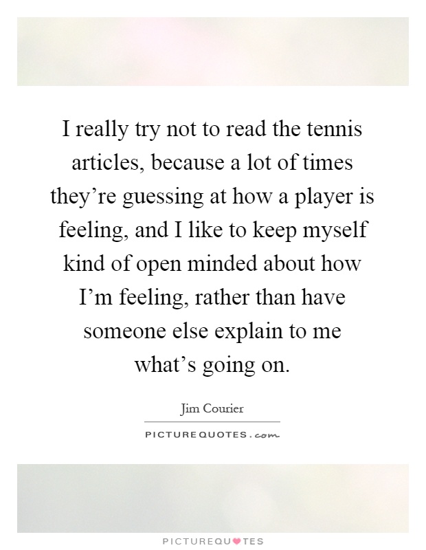I really try not to read the tennis articles, because a lot of times they're guessing at how a player is feeling, and I like to keep myself kind of open minded about how I'm feeling, rather than have someone else explain to me what's going on Picture Quote #1