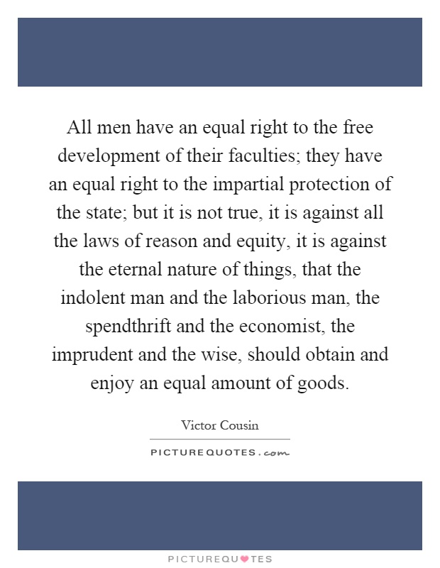 All men have an equal right to the free development of their faculties; they have an equal right to the impartial protection of the state; but it is not true, it is against all the laws of reason and equity, it is against the eternal nature of things, that the indolent man and the laborious man, the spendthrift and the economist, the imprudent and the wise, should obtain and enjoy an equal amount of goods Picture Quote #1
