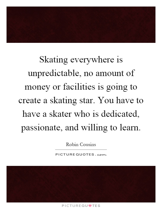 Skating everywhere is unpredictable, no amount of money or facilities is going to create a skating star. You have to have a skater who is dedicated, passionate, and willing to learn Picture Quote #1