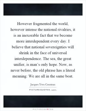 However fragmented the world, however intense the national rivalries, it is an inexorable fact that we become more interdependent every day. I believe that national sovereignties will shrink in the face of universal interdependence. The sea, the great unifier, is man’s only hope. Now, as never before, the old phrase has a literal meaning: We are all in the same boat Picture Quote #1