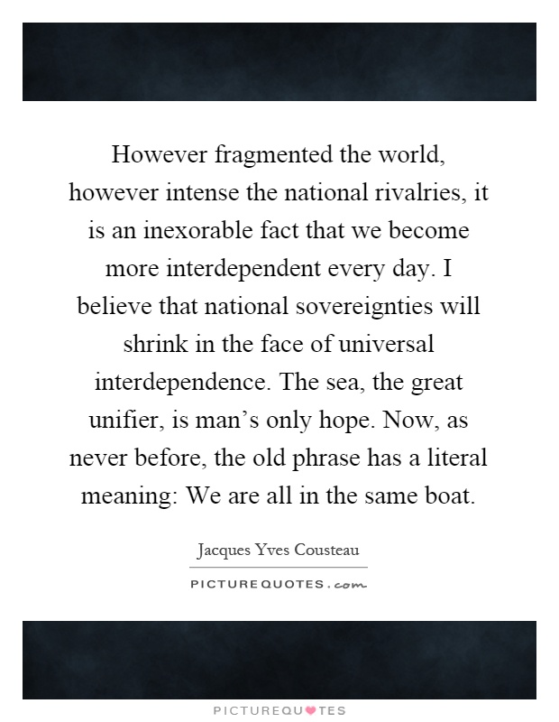 However fragmented the world, however intense the national rivalries, it is an inexorable fact that we become more interdependent every day. I believe that national sovereignties will shrink in the face of universal interdependence. The sea, the great unifier, is man's only hope. Now, as never before, the old phrase has a literal meaning: We are all in the same boat Picture Quote #1