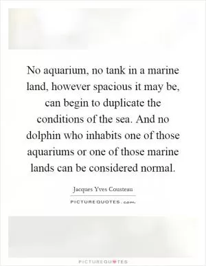 No aquarium, no tank in a marine land, however spacious it may be, can begin to duplicate the conditions of the sea. And no dolphin who inhabits one of those aquariums or one of those marine lands can be considered normal Picture Quote #1