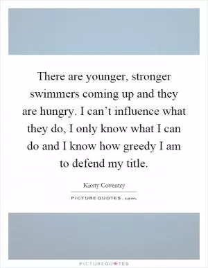 There are younger, stronger swimmers coming up and they are hungry. I can’t influence what they do, I only know what I can do and I know how greedy I am to defend my title Picture Quote #1