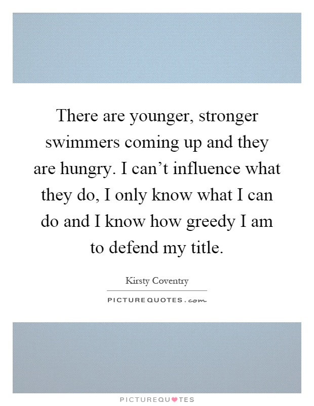 There are younger, stronger swimmers coming up and they are hungry. I can't influence what they do, I only know what I can do and I know how greedy I am to defend my title Picture Quote #1