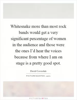 Whitesnake more than most rock bands would get a very significant percentage of women in the audience and those were the ones I’d hear the voices because from where I am on stage is a pretty good spot Picture Quote #1