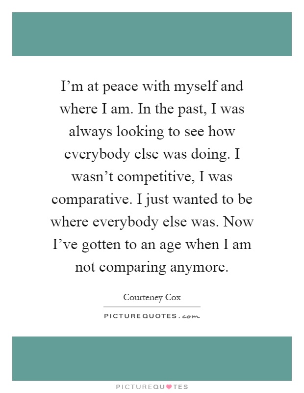 I'm at peace with myself and where I am. In the past, I was always looking to see how everybody else was doing. I wasn't competitive, I was comparative. I just wanted to be where everybody else was. Now I've gotten to an age when I am not comparing anymore Picture Quote #1