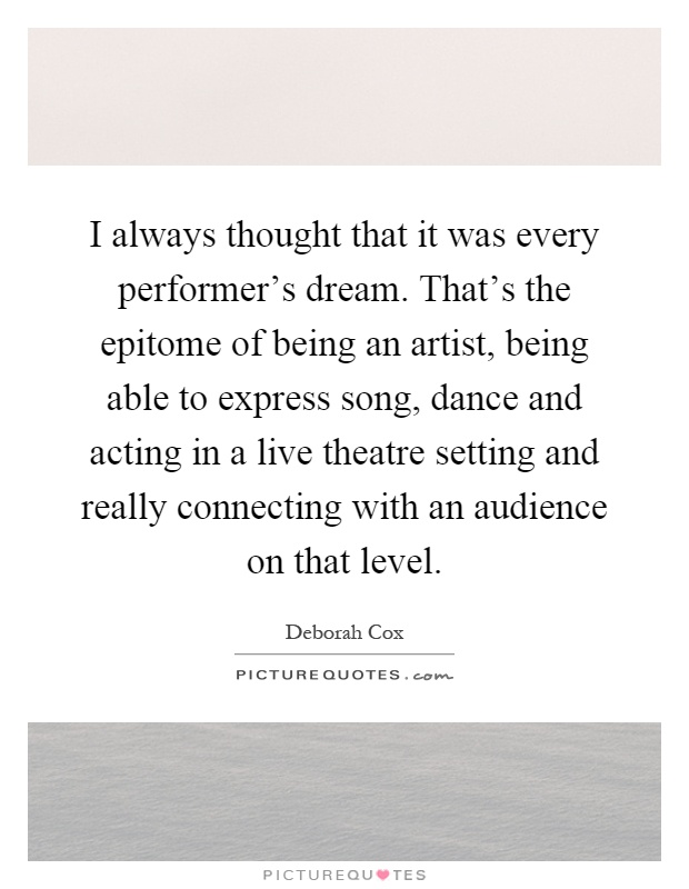 I always thought that it was every performer's dream. That's the epitome of being an artist, being able to express song, dance and acting in a live theatre setting and really connecting with an audience on that level Picture Quote #1