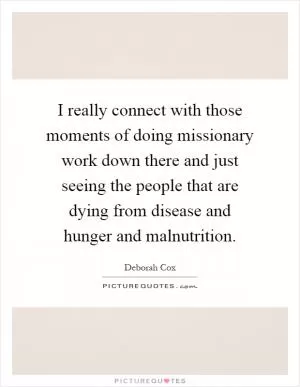I really connect with those moments of doing missionary work down there and just seeing the people that are dying from disease and hunger and malnutrition Picture Quote #1