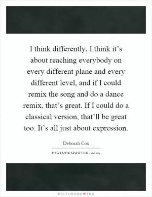 I think differently, I think it’s about reaching everybody on every different plane and every different level, and if I could remix the song and do a dance remix, that’s great. If I could do a classical version, that’ll be great too. It’s all just about expression Picture Quote #1