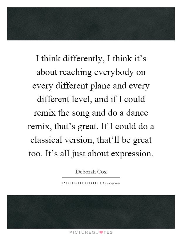 I think differently, I think it's about reaching everybody on every different plane and every different level, and if I could remix the song and do a dance remix, that's great. If I could do a classical version, that'll be great too. It's all just about expression Picture Quote #1
