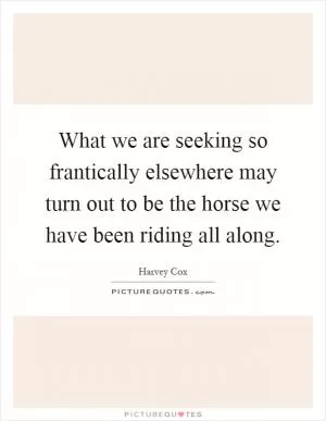 What we are seeking so frantically elsewhere may turn out to be the horse we have been riding all along Picture Quote #1