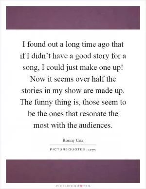 I found out a long time ago that if I didn’t have a good story for a song, I could just make one up! Now it seems over half the stories in my show are made up. The funny thing is, those seem to be the ones that resonate the most with the audiences Picture Quote #1