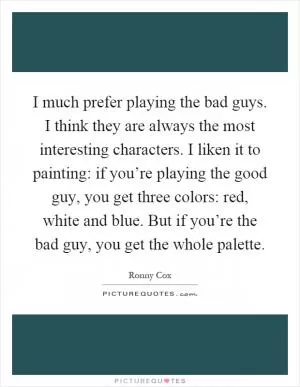 I much prefer playing the bad guys. I think they are always the most interesting characters. I liken it to painting: if you’re playing the good guy, you get three colors: red, white and blue. But if you’re the bad guy, you get the whole palette Picture Quote #1