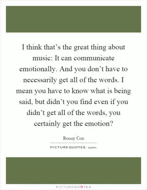 I think that’s the great thing about music: It can communicate emotionally. And you don’t have to necessarily get all of the words. I mean you have to know what is being said, but didn’t you find even if you didn’t get all of the words, you certainly get the emotion? Picture Quote #1