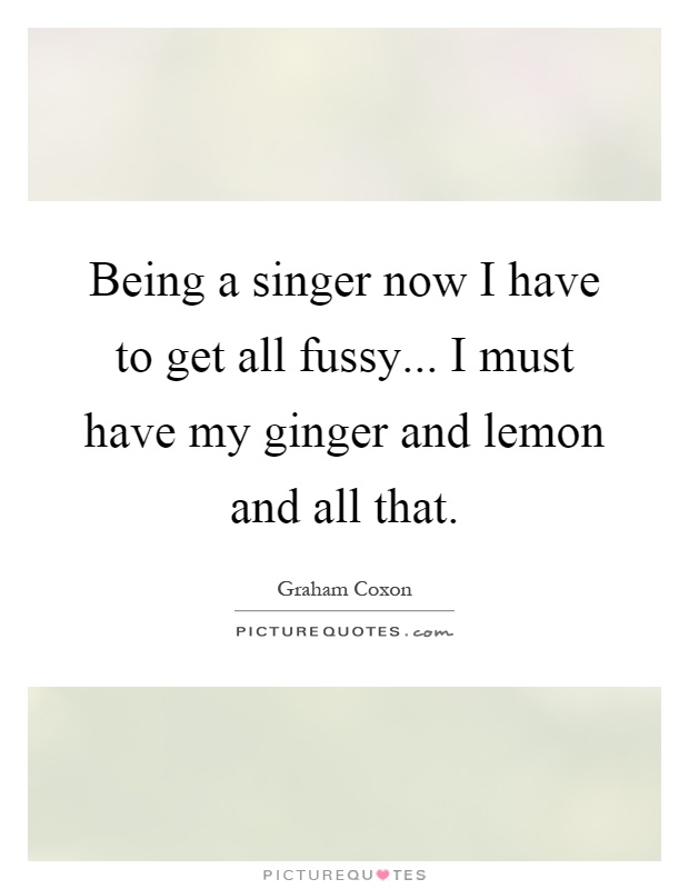 Being a singer now I have to get all fussy... I must have my ginger and lemon and all that Picture Quote #1