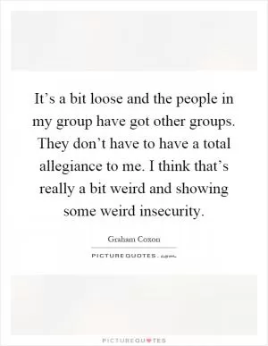 It’s a bit loose and the people in my group have got other groups. They don’t have to have a total allegiance to me. I think that’s really a bit weird and showing some weird insecurity Picture Quote #1