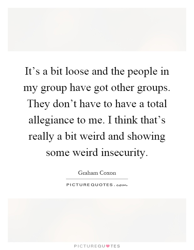It's a bit loose and the people in my group have got other groups. They don't have to have a total allegiance to me. I think that's really a bit weird and showing some weird insecurity Picture Quote #1