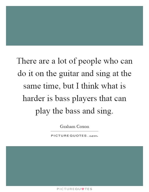 There are a lot of people who can do it on the guitar and sing at the same time, but I think what is harder is bass players that can play the bass and sing Picture Quote #1