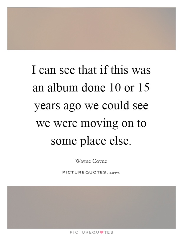 I can see that if this was an album done 10 or 15 years ago we could see we were moving on to some place else Picture Quote #1