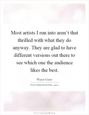 Most artists I run into aren’t that thrilled with what they do anyway. They are glad to have different versions out there to see which one the audience likes the best Picture Quote #1