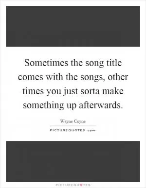 Sometimes the song title comes with the songs, other times you just sorta make something up afterwards Picture Quote #1