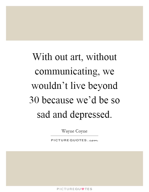 With out art, without communicating, we wouldn't live beyond 30 because we'd be so sad and depressed Picture Quote #1