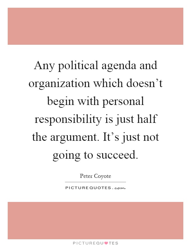 Any political agenda and organization which doesn't begin with personal responsibility is just half the argument. It's just not going to succeed Picture Quote #1