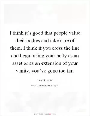 I think it’s good that people value their bodies and take care of them. I think if you cross the line and begin using your body as an asset or as an extension of your vanity, you’ve gone too far Picture Quote #1