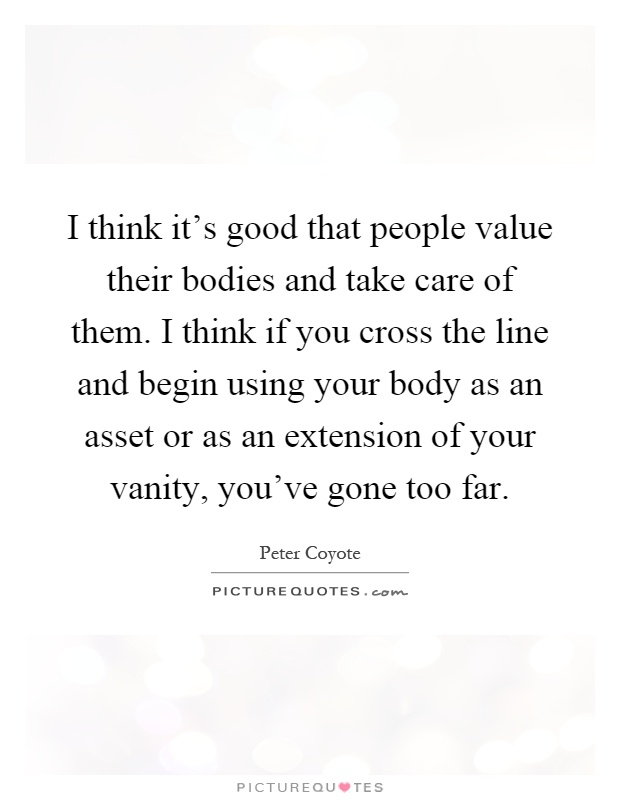 I think it's good that people value their bodies and take care of them. I think if you cross the line and begin using your body as an asset or as an extension of your vanity, you've gone too far Picture Quote #1