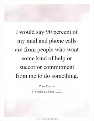I would say 90 percent of my mail and phone calls are from people who want some kind of help or succor or commitment from me to do something Picture Quote #1