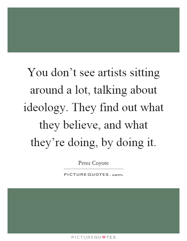 You don't see artists sitting around a lot, talking about ideology. They find out what they believe, and what they're doing, by doing it Picture Quote #1
