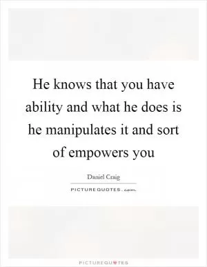 He knows that you have ability and what he does is he manipulates it and sort of empowers you Picture Quote #1