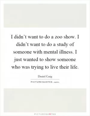 I didn’t want to do a zoo show. I didn’t want to do a study of someone with mental illness. I just wanted to show someone who was trying to live their life Picture Quote #1