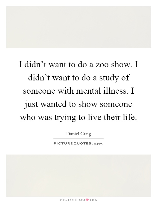 I didn't want to do a zoo show. I didn't want to do a study of someone with mental illness. I just wanted to show someone who was trying to live their life Picture Quote #1