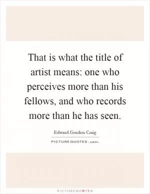 That is what the title of artist means: one who perceives more than his fellows, and who records more than he has seen Picture Quote #1