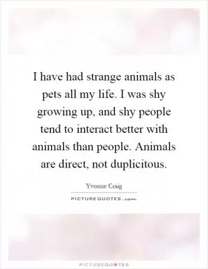I have had strange animals as pets all my life. I was shy growing up, and shy people tend to interact better with animals than people. Animals are direct, not duplicitous Picture Quote #1