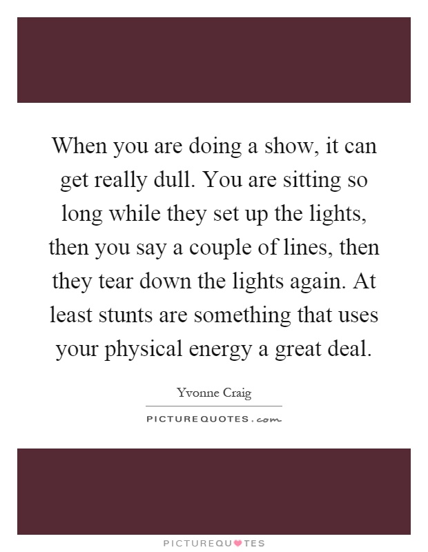 When you are doing a show, it can get really dull. You are sitting so long while they set up the lights, then you say a couple of lines, then they tear down the lights again. At least stunts are something that uses your physical energy a great deal Picture Quote #1