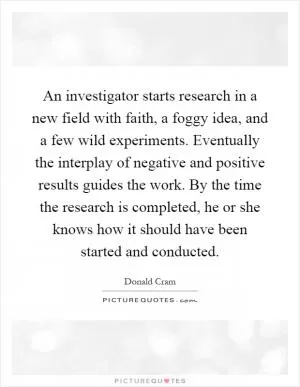 An investigator starts research in a new field with faith, a foggy idea, and a few wild experiments. Eventually the interplay of negative and positive results guides the work. By the time the research is completed, he or she knows how it should have been started and conducted Picture Quote #1