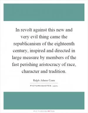 In revolt against this new and very evil thing came the republicanism of the eighteenth century, inspired and directed in large measure by members of the fast perishing aristocracy of race, character and tradition Picture Quote #1