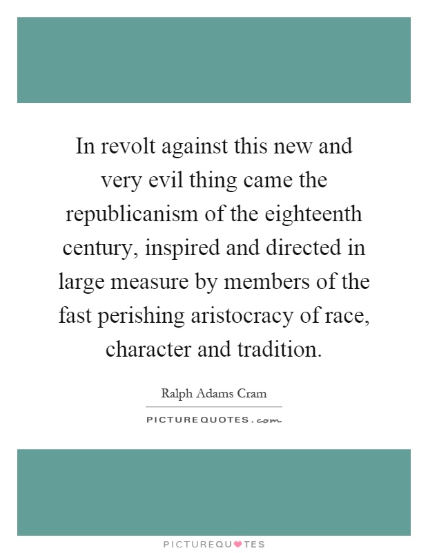 In revolt against this new and very evil thing came the republicanism of the eighteenth century, inspired and directed in large measure by members of the fast perishing aristocracy of race, character and tradition Picture Quote #1