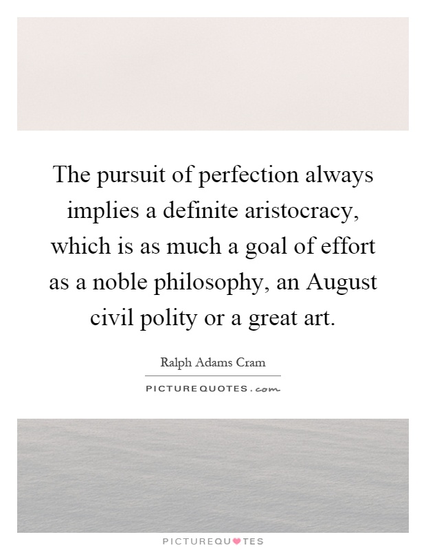 The pursuit of perfection always implies a definite aristocracy, which is as much a goal of effort as a noble philosophy, an August civil polity or a great art Picture Quote #1