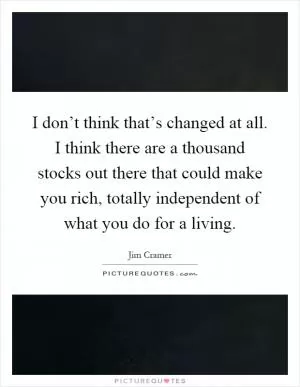 I don’t think that’s changed at all. I think there are a thousand stocks out there that could make you rich, totally independent of what you do for a living Picture Quote #1