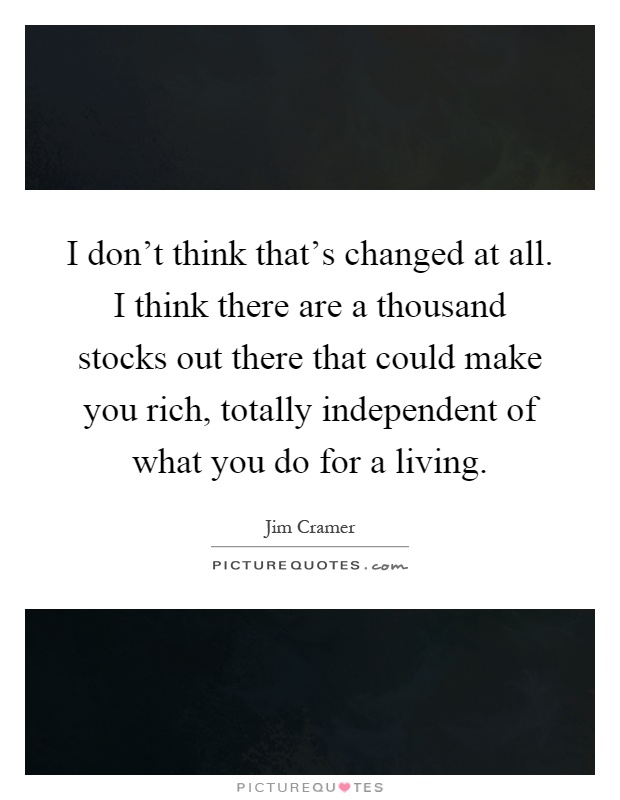 I don't think that's changed at all. I think there are a thousand stocks out there that could make you rich, totally independent of what you do for a living Picture Quote #1