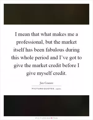 I mean that what makes me a professional, but the market itself has been fabulous during this whole period and I’ve got to give the market credit before I give myself credit Picture Quote #1