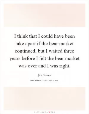 I think that I could have been take apart if the bear market continued, but I waited three years before I felt the bear market was over and I was right Picture Quote #1