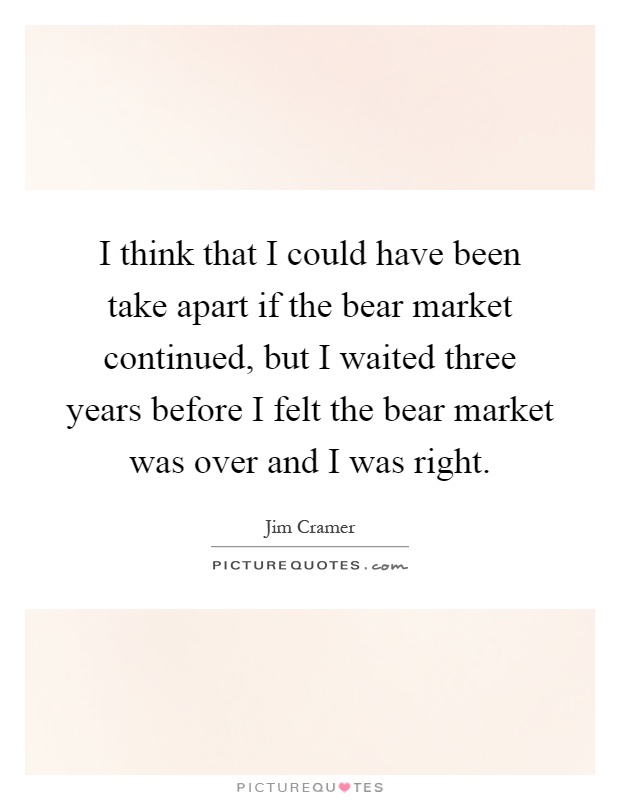 I think that I could have been take apart if the bear market continued, but I waited three years before I felt the bear market was over and I was right Picture Quote #1