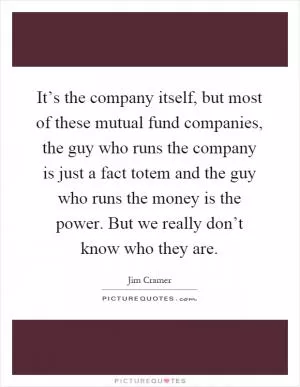It’s the company itself, but most of these mutual fund companies, the guy who runs the company is just a fact totem and the guy who runs the money is the power. But we really don’t know who they are Picture Quote #1